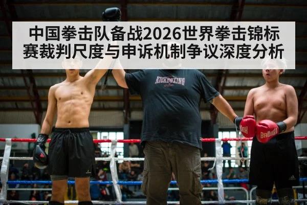 中国拳击队备战2026世界拳击锦标赛裁判尺度与申诉机制争议深度分析