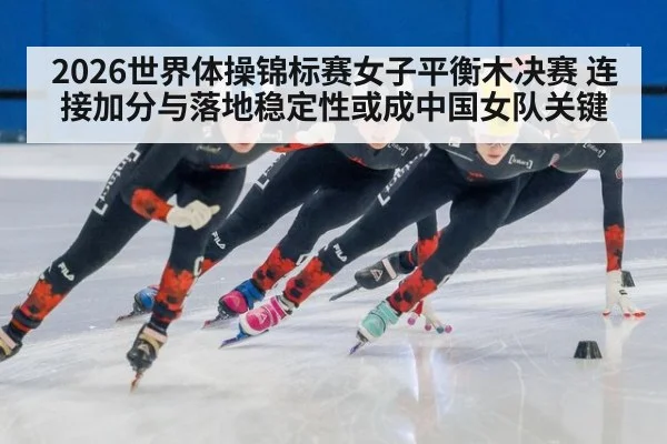 2026世界体操锦标赛女子平衡木决赛 连接加分与落地稳定性或成中国女队关键